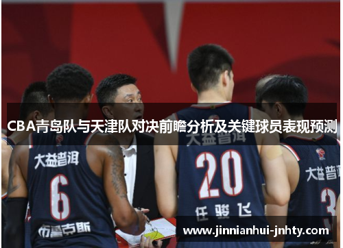 CBA青岛队与天津队对决前瞻分析及关键球员表现预测